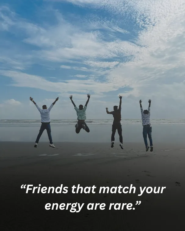 Friends that match your energy are rare.